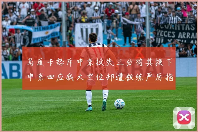 乌度卡怒斥申京投失三分将其换下申京回应我大空位却遭教练严厉指责