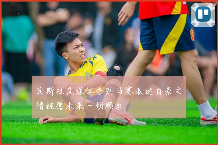 瓦斯社交媒体告别马赛表达自豪之情祝愿未来一切顺利