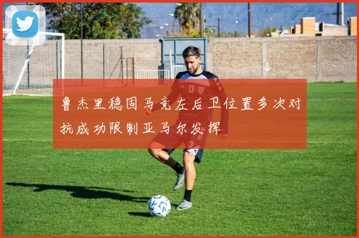 鲁杰里稳固马竞左后卫位置多次对抗成功限制亚马尔发挥
