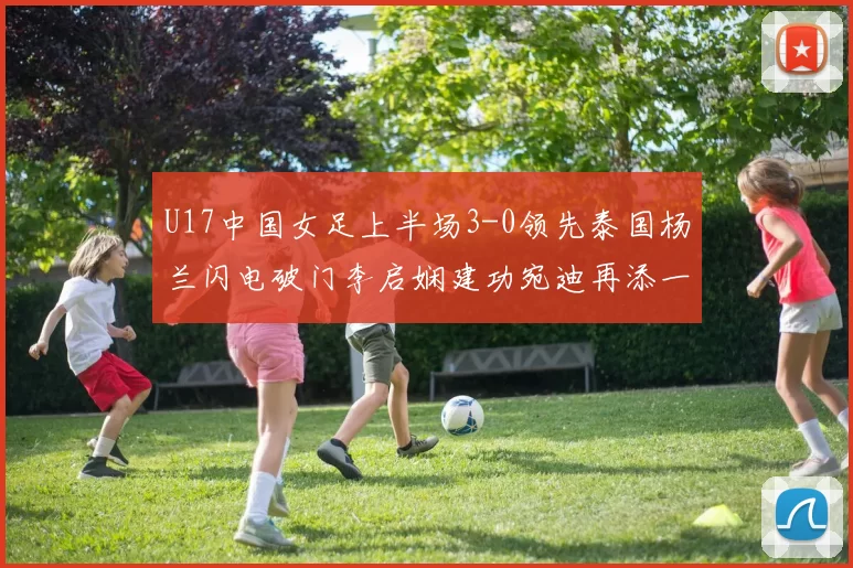 U17中国女足上半场3-0领先泰国杨兰闪电破门李启娴建功宛迪再添一分