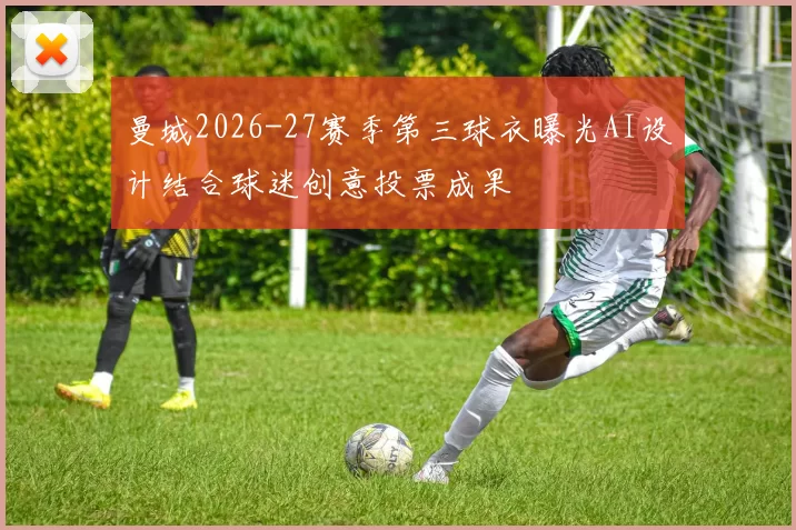 曼城2026-27赛季第三球衣曝光AI设计结合球迷创意投票成果