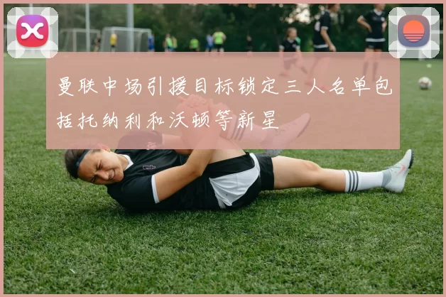 曼联中场引援目标锁定三人名单包括托纳利和沃顿等新星