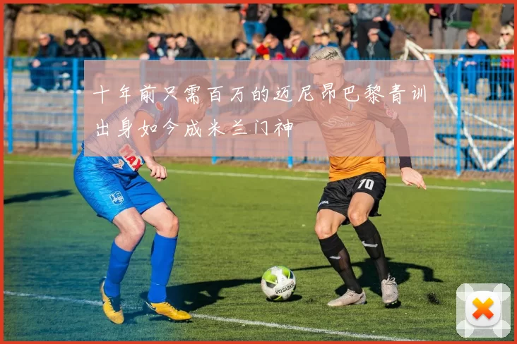 十年前只需百万的迈尼昂巴黎青训出身如今成米兰门神
