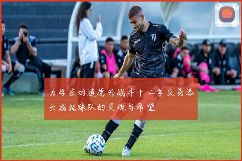 为母亲的遗愿而战斗十二年交易添头成就球队的灵魂与希望