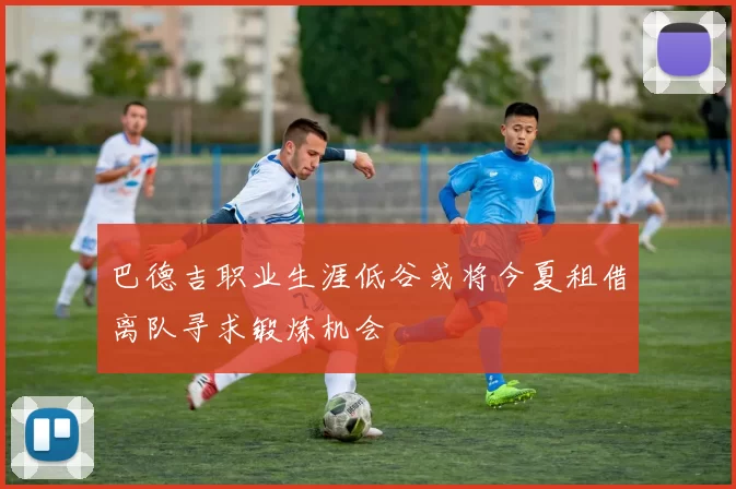 巴德吉职业生涯低谷或将今夏租借离队寻求锻炼机会