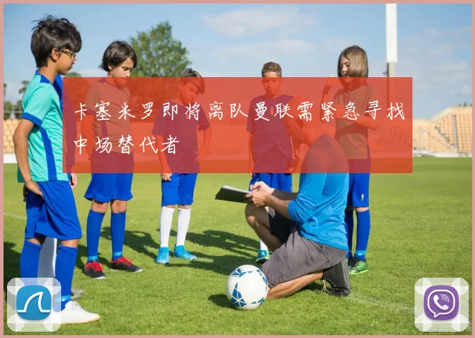 卡塞米罗即将离队曼联需紧急寻找中场替代者