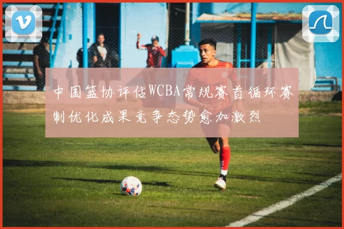 中国篮协评估WCBA常规赛首循环赛制优化成果竞争态势愈加激烈