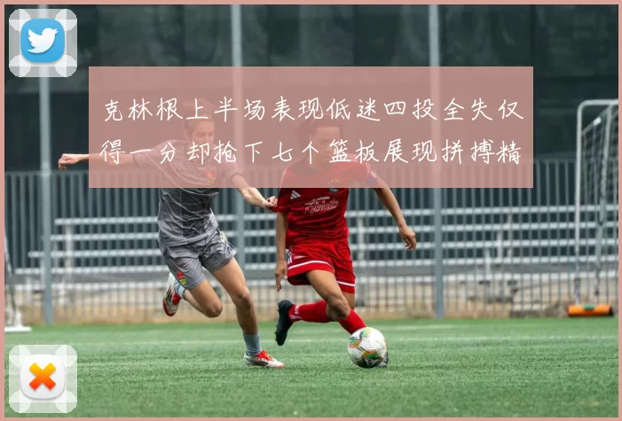 克林根上半场表现低迷四投全失仅得一分却抢下七个篮板展现拼搏精神