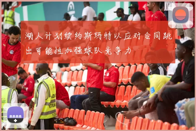 湖人计划续约斯玛特以应对合同跳出可能性加强球队竞争力