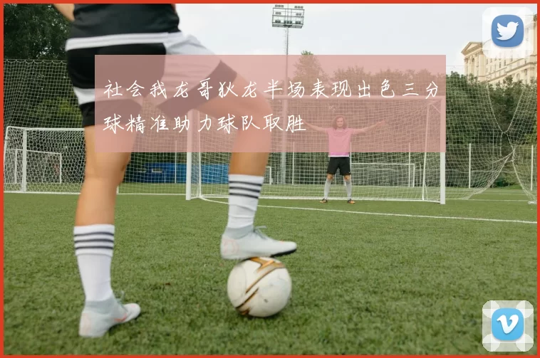 社会我龙哥狄龙半场表现出色三分球精准助力球队取胜