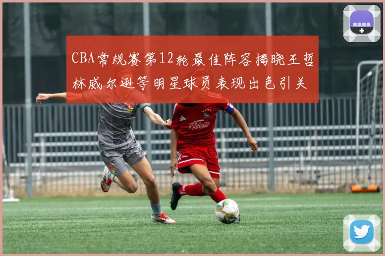 CBA常规赛第12轮最佳阵容揭晓王哲林威尔逊等明星球员表现出色引关注