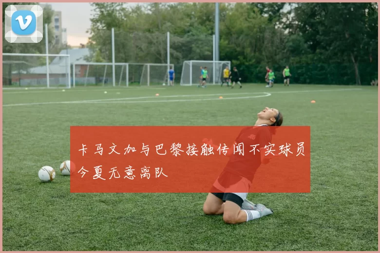 卡马文加与巴黎接触传闻不实球员今夏无意离队