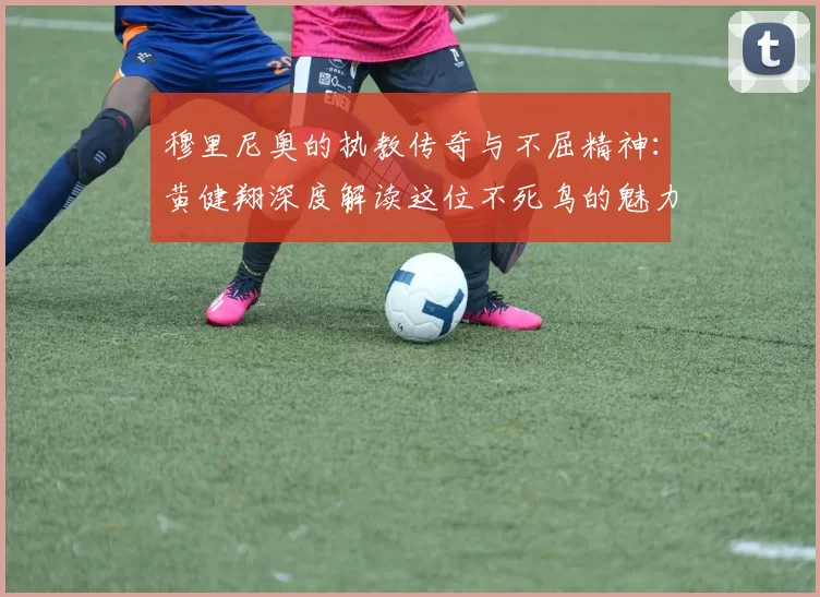 穆里尼奥的执教传奇与不屈精神：黄健翔深度解读这位不死鸟的魅力