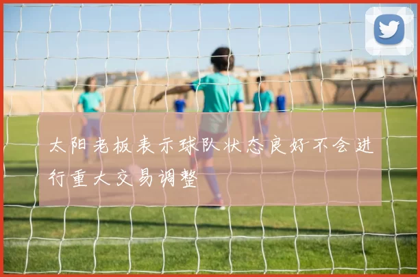 太阳老板表示球队状态良好不会进行重大交易调整