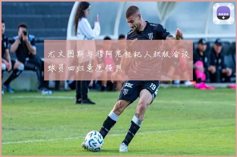 尤文图斯与穆阿尼经纪人积极洽谈球员回归意愿强烈