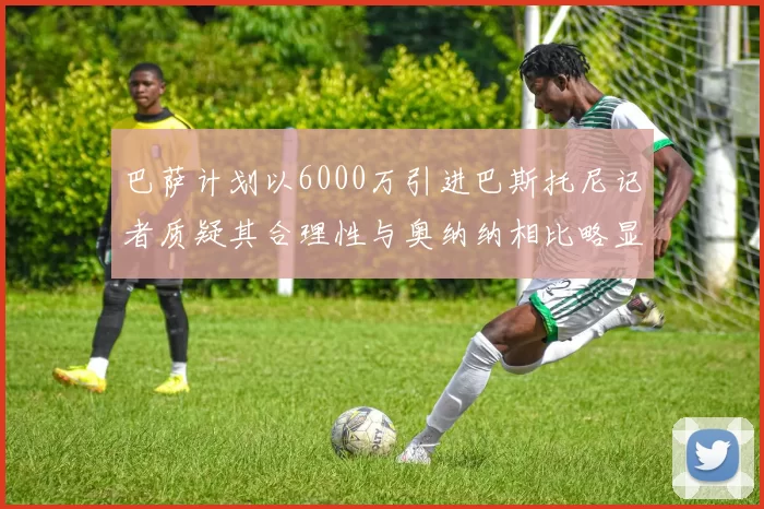 巴萨计划以6000万引进巴斯托尼记者质疑其合理性与奥纳纳相比略显不值