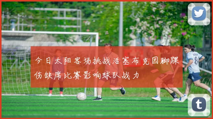 今日太阳客场挑战活塞布克因脚踝伤缺席比赛影响球队战力