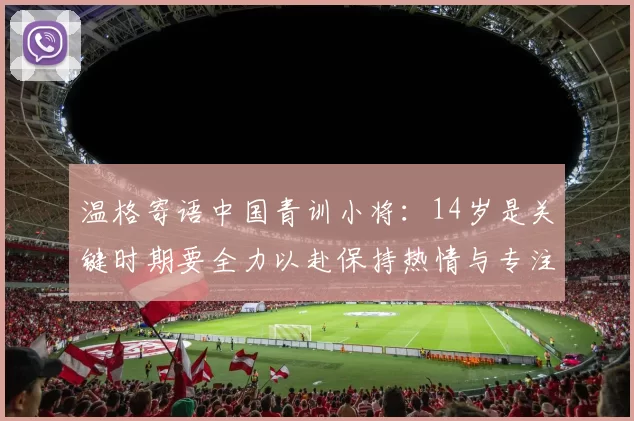 温格寄语中国青训小将：14岁是关键时期要全力以赴保持热情与专注