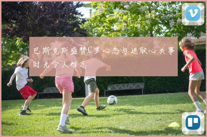 巴斯克斯盛赞C罗心态与进取心共事时光令人难忘