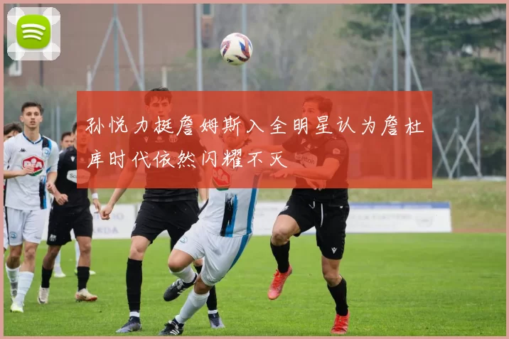 孙悦力挺詹姆斯入全明星认为詹杜库时代依然闪耀不灭