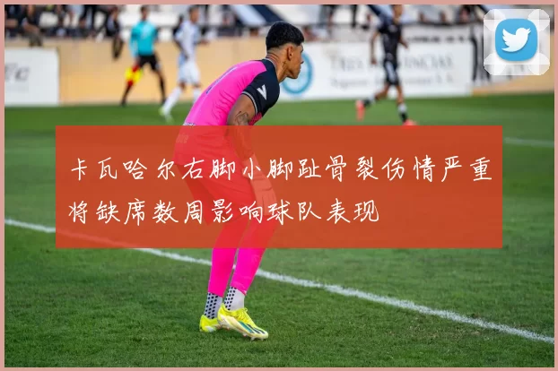 卡瓦哈尔右脚小脚趾骨裂伤情严重将缺席数周影响球队表现