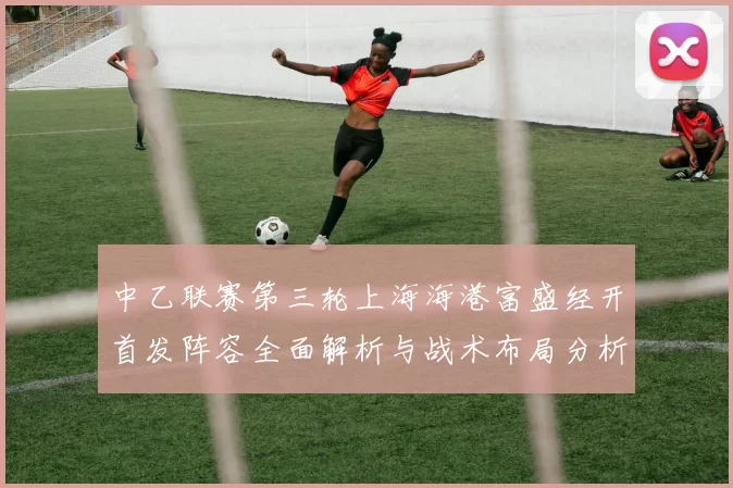 中乙联赛第三轮上海海港富盛经开首发阵容全面解析与战术布局分析