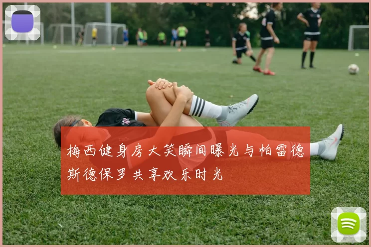 梅西健身房大笑瞬间曝光与帕雷德斯德保罗共享欢乐时光