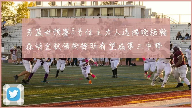 男篮世预赛5号位主力人选揭晓杨瀚森胡金秋领衔徐昕有望成第三中锋