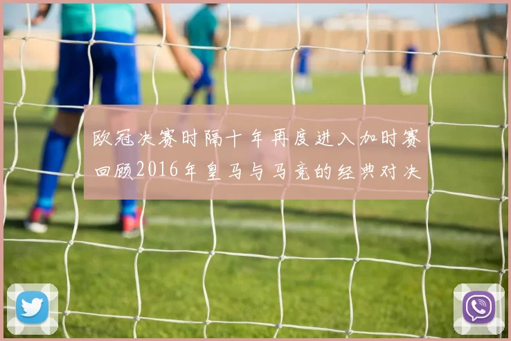 欧冠决赛时隔十年再度进入加时赛回顾2016年皇马与马竞的经典对决