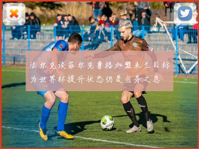 法尔克谈菲尔克鲁格加盟米兰目标为世界杯提升状态仍是当务之急