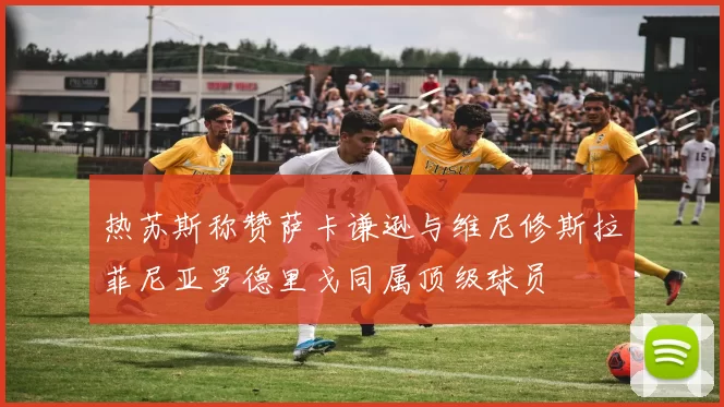 热苏斯称赞萨卡谦逊与维尼修斯拉菲尼亚罗德里戈同属顶级球员