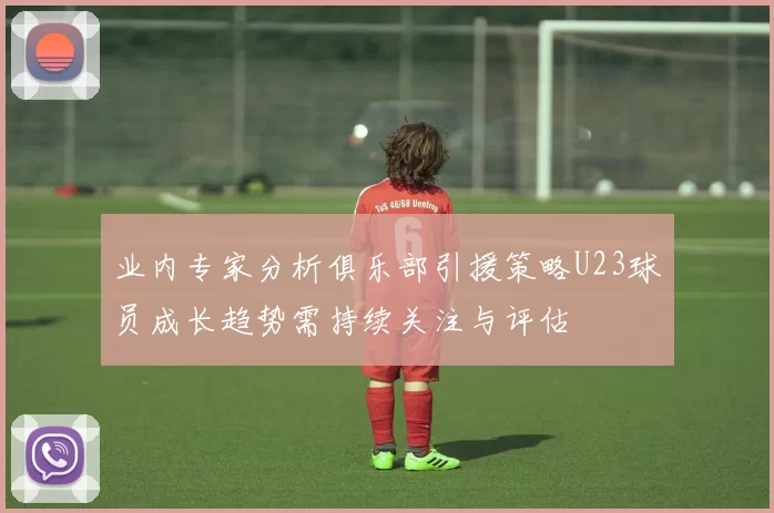 业内专家分析俱乐部引援策略U23球员成长趋势需持续关注与评估