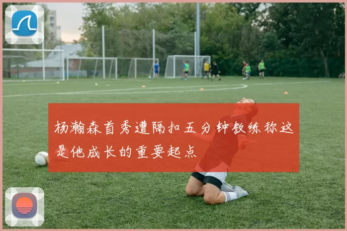 杨瀚森首秀遭隔扣五分钟教练称这是他成长的重要起点