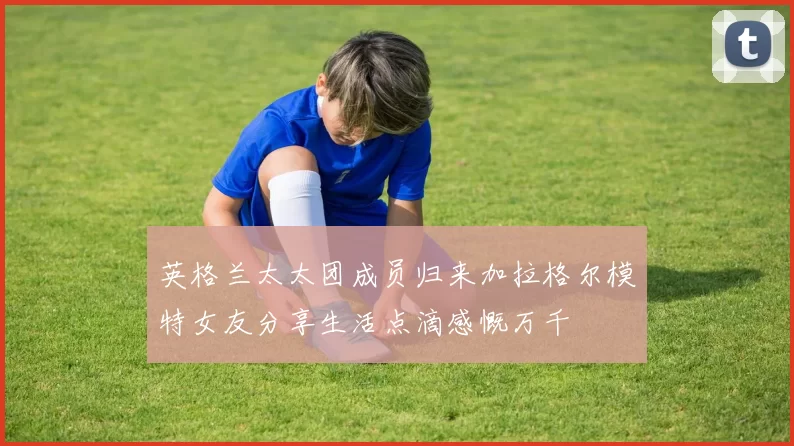 英格兰太太团成员归来加拉格尔模特女友分享生活点滴感慨万千