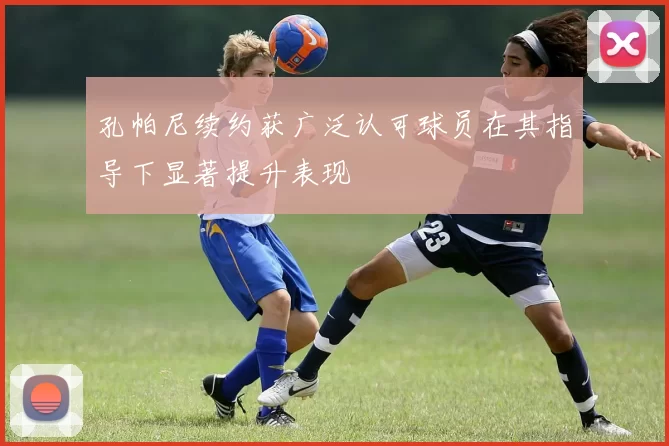 孔帕尼续约获广泛认可球员在其指导下显著提升表现