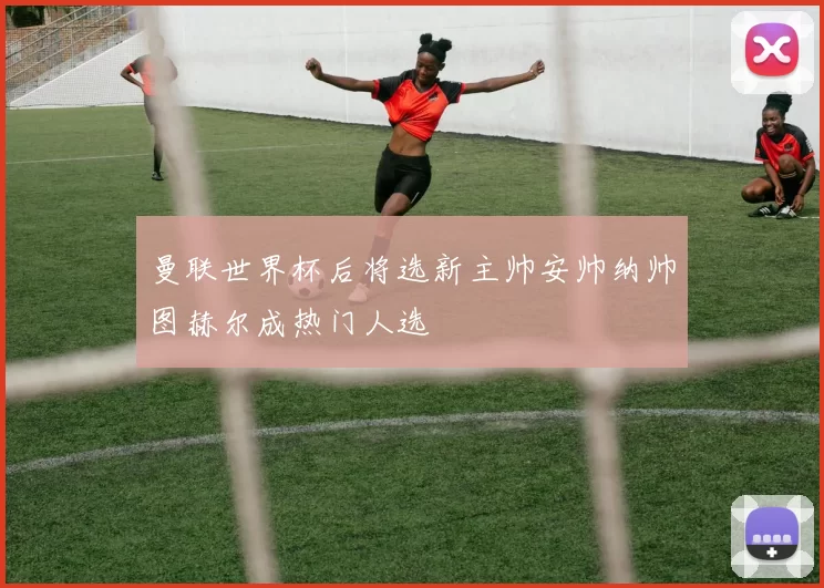 曼联世界杯后将选新主帅安帅纳帅图赫尔成热门人选